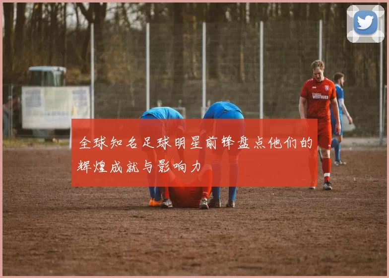 全球知名足球明星前锋盘点他们的辉煌成就与影响力