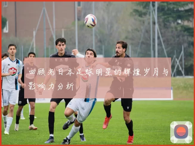 回顾老日本足球明星的辉煌岁月与影响力分析