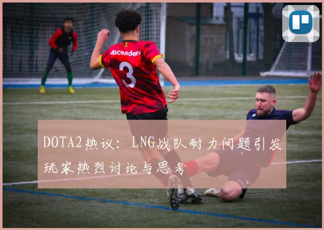 DOTA2热议：LNG战队耐力问题引发玩家热烈讨论与思考