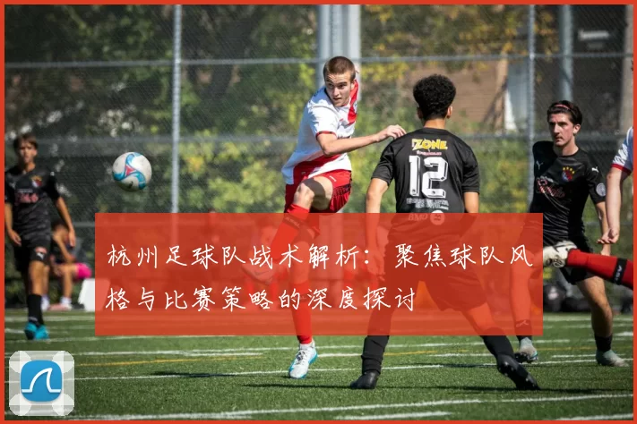 杭州足球队战术解析：聚焦球队风格与比赛策略的深度探讨