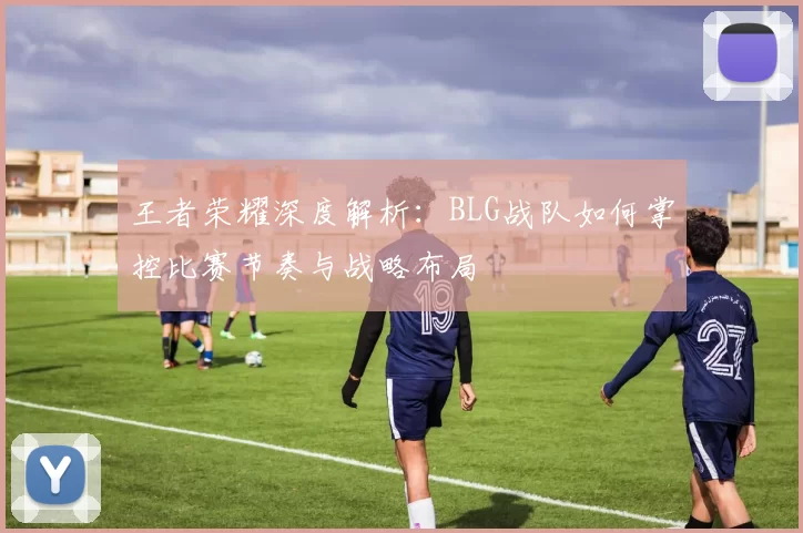 王者荣耀深度解析：BLG战队如何掌控比赛节奏与战略布局