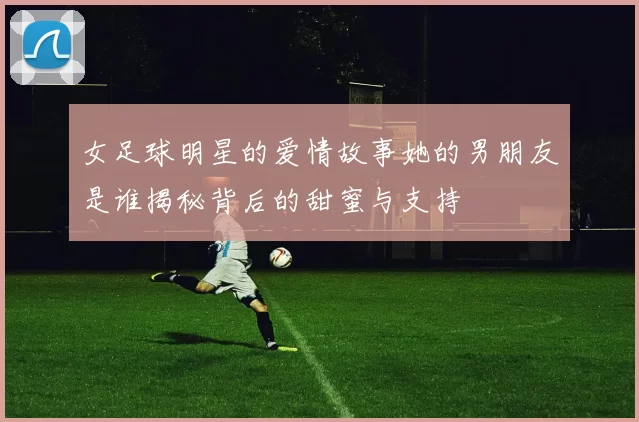 女足球明星的爱情故事她的男朋友是谁揭秘背后的甜蜜与支持