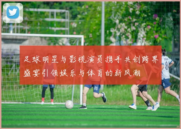 足球明星与影视演员携手共创跨界盛宴引领娱乐与体育的新风潮