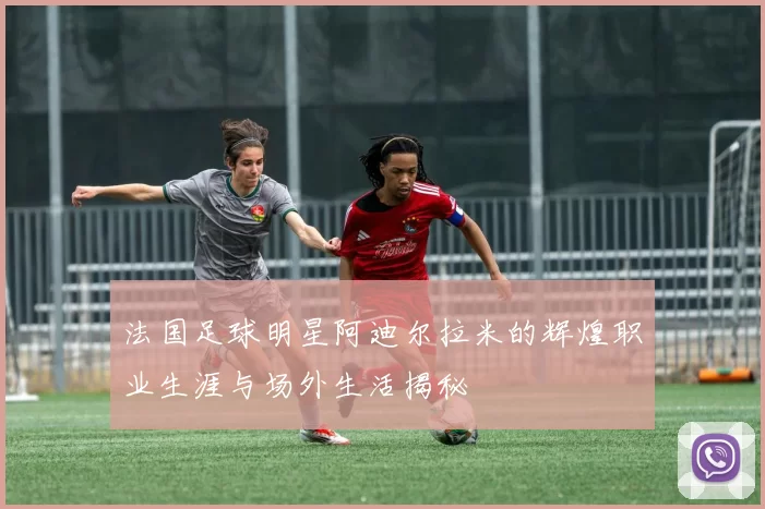 法国足球明星阿迪尔拉米的辉煌职业生涯与场外生活揭秘