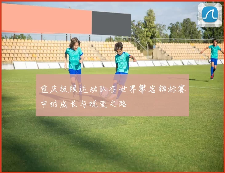 重庆极限运动队在世界攀岩锦标赛中的成长与蜕变之路