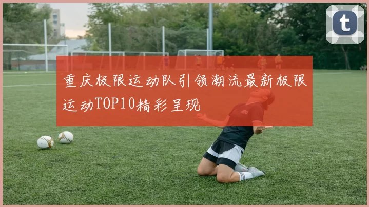 重庆极限运动队引领潮流最新极限运动TOP10精彩呈现