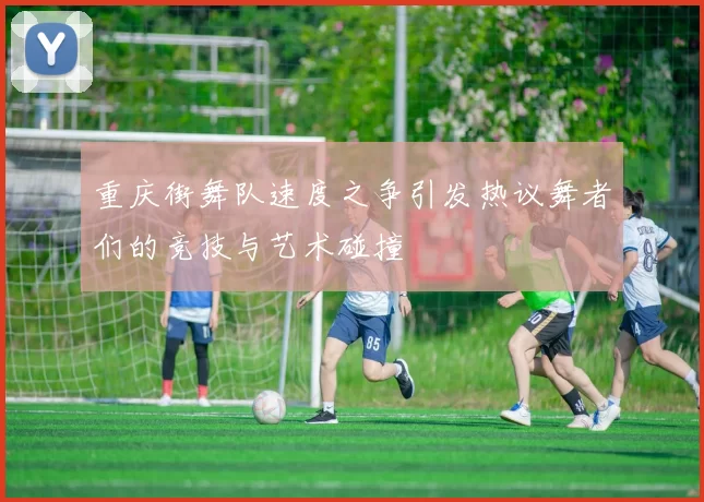 重庆街舞队速度之争引发热议舞者们的竞技与艺术碰撞