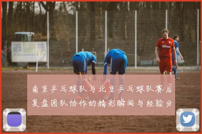 南京乒乓球队与北京乒乓球队赛后复盘团队协作的精彩瞬间与经验分享