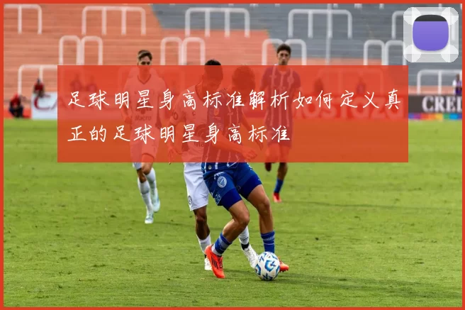 足球明星身高标准解析如何定义真正的足球明星身高标准
