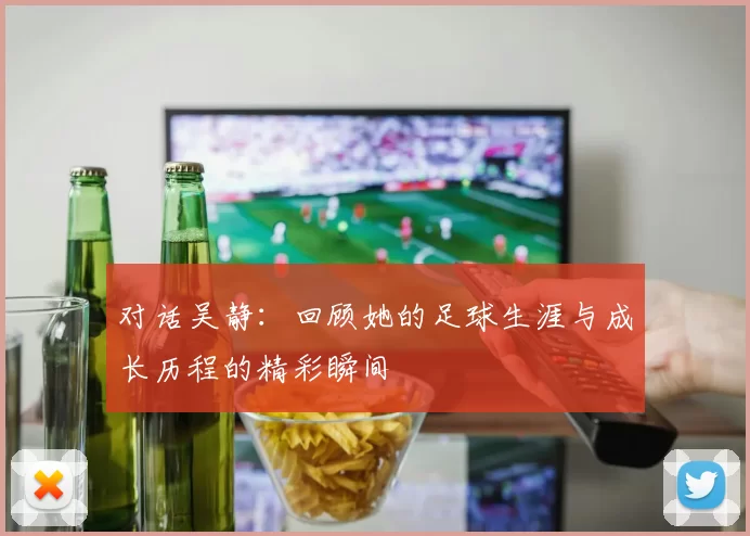 对话吴静：回顾她的足球生涯与成长历程的精彩瞬间