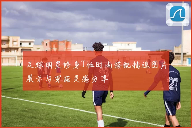 足球明星修身T恤时尚搭配精选图片展示与穿搭灵感分享