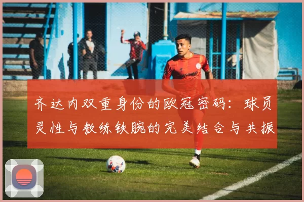齐达内双重身份的欧冠密码：球员灵性与教练铁腕的完美结合与共振