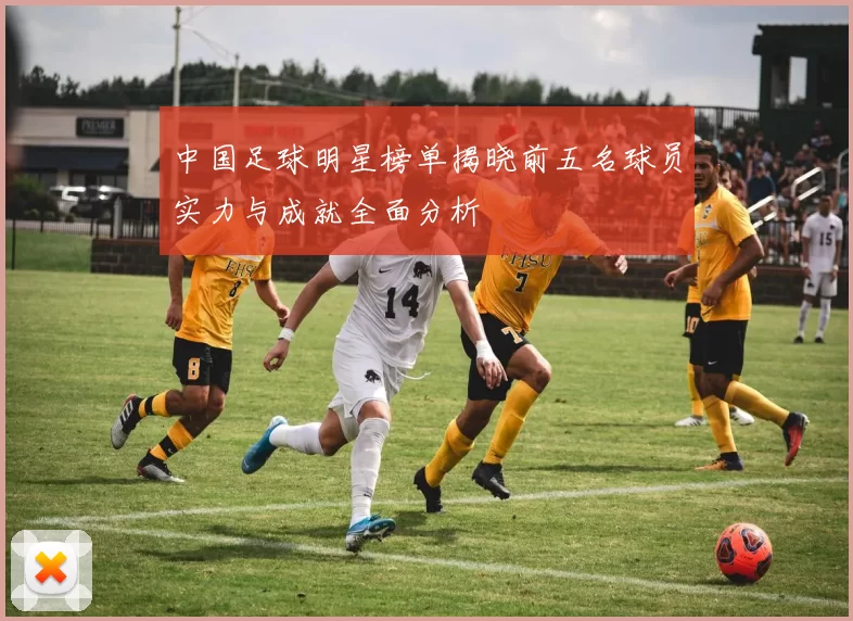 中国足球明星榜单揭晓前五名球员实力与成就全面分析