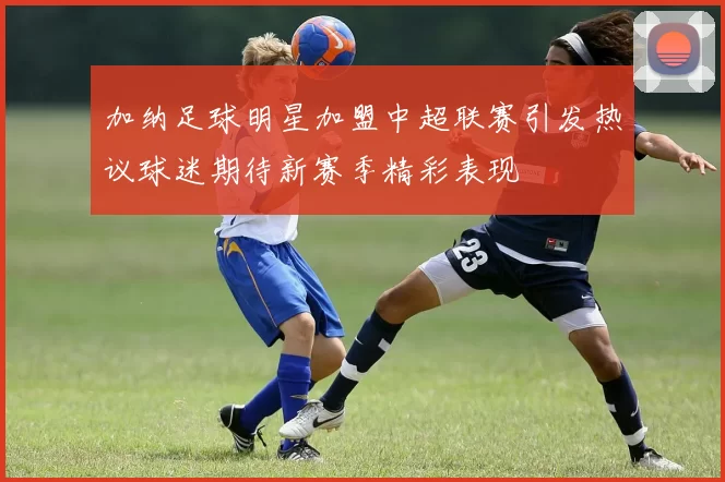 加纳足球明星加盟中超联赛引发热议球迷期待新赛季精彩表现