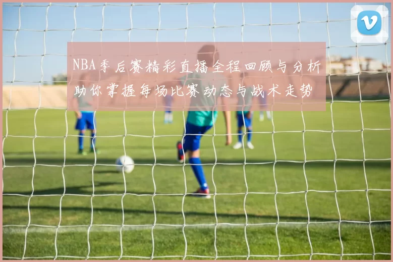 NBA季后赛精彩直播全程回顾与分析助你掌握每场比赛动态与战术走势