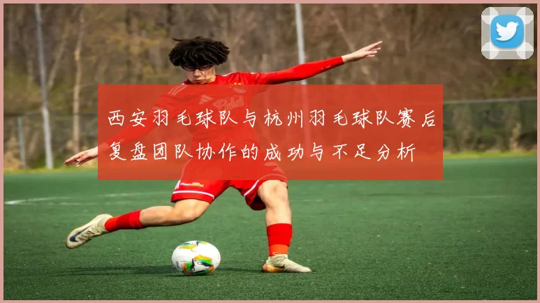 西安羽毛球队与杭州羽毛球队赛后复盘团队协作的成功与不足分析