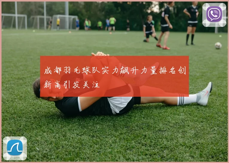 成都羽毛球队实力飙升力量排名创新高引发关注