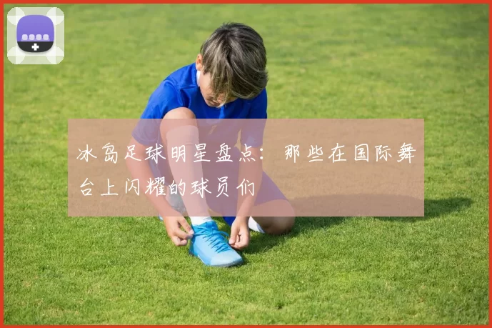 冰岛足球明星盘点：那些在国际舞台上闪耀的球员们