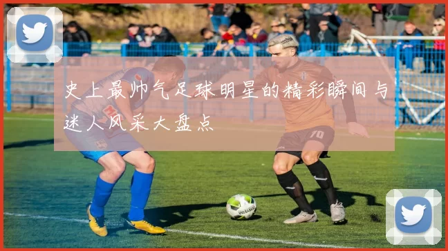 史上最帅气足球明星的精彩瞬间与迷人风采大盘点