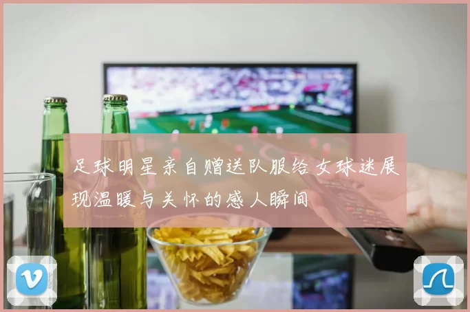 足球明星亲自赠送队服给女球迷展现温暖与关怀的感人瞬间