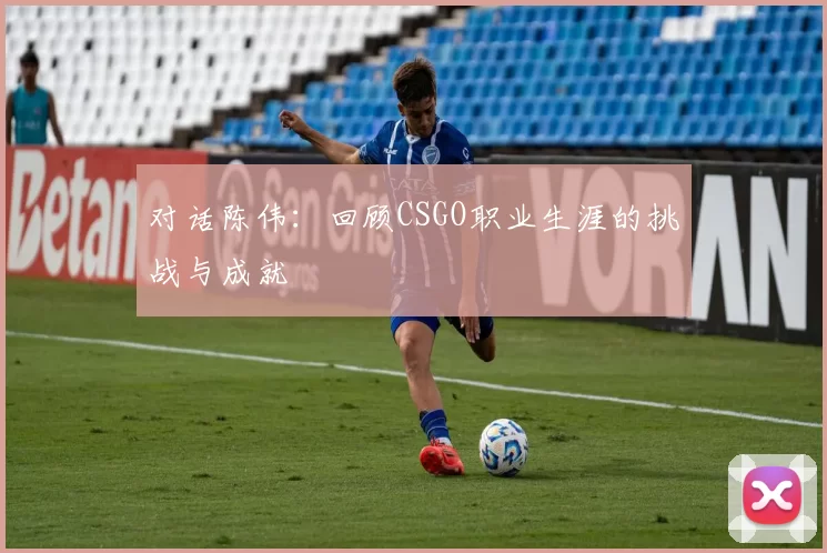 对话陈伟：回顾CSGO职业生涯的挑战与成就