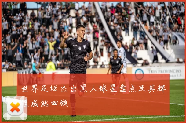 世界足坛杰出黑人球星盘点及其辉煌成就回顾