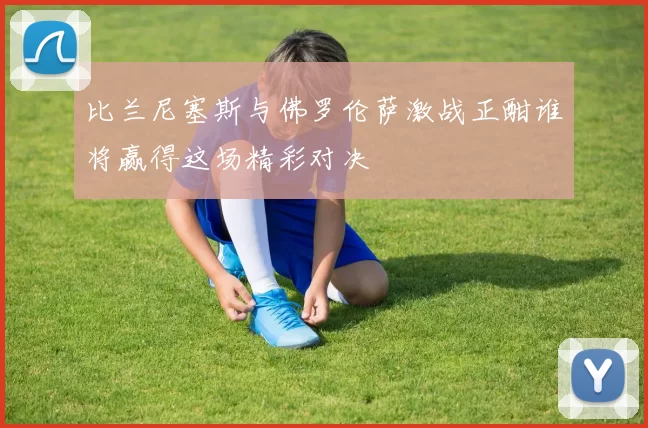 比兰尼塞斯与佛罗伦萨激战正酣谁将赢得这场精彩对决