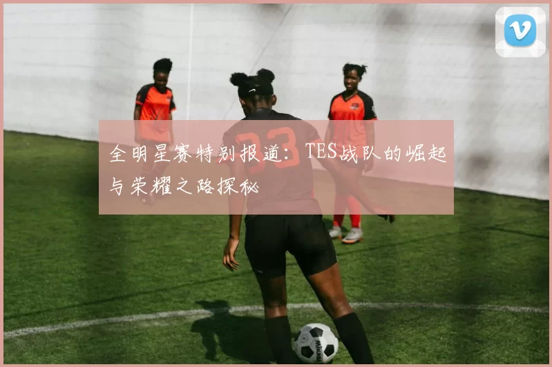 全明星赛特别报道：TES战队的崛起与荣耀之路探秘