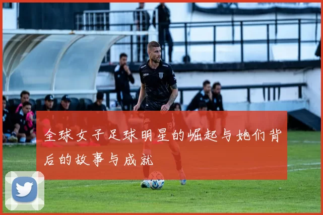 全球女子足球明星的崛起与她们背后的故事与成就