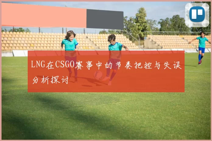 LNG在CSGO赛事中的节奏把控与失误分析探讨