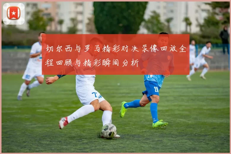 切尔西与罗马精彩对决录像回放全程回顾与精彩瞬间分析