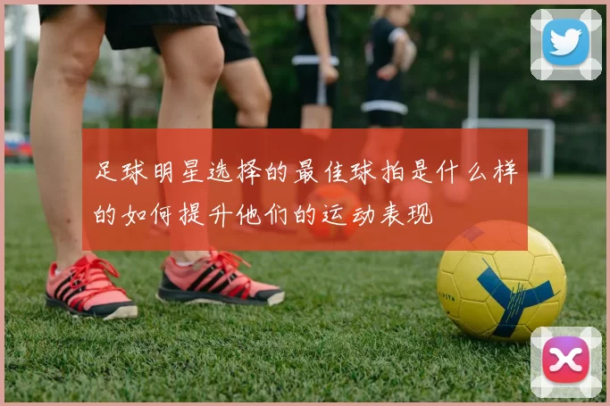 足球明星选择的最佳球拍是什么样的如何提升他们的运动表现