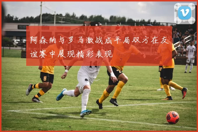阿森纳与罗马激战成平局双方在友谊赛中展现精彩表现