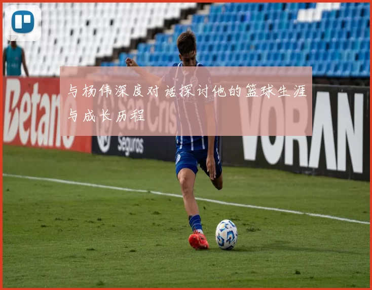 与杨伟深度对话探讨他的篮球生涯与成长历程