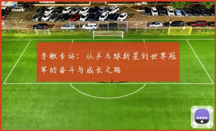 李敏专访：从乒乓球新星到世界冠军的奋斗与成长之路