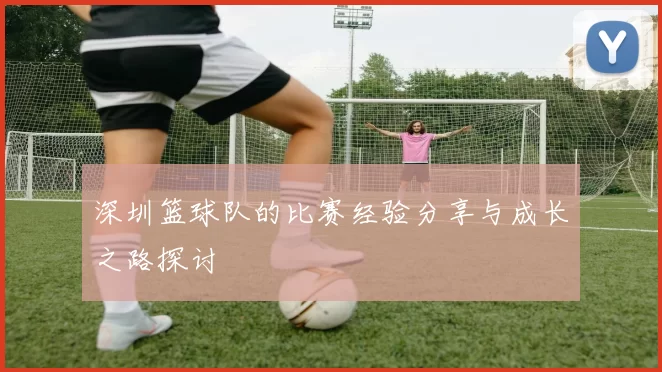 深圳篮球队的比赛经验分享与成长之路探讨