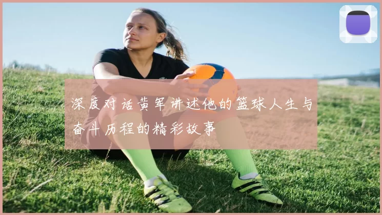 深度对话黄军讲述他的篮球人生与奋斗历程的精彩故事