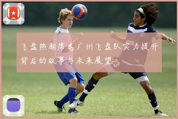 飞盘热潮席卷广州飞盘队实力提升背后的故事与未来展望