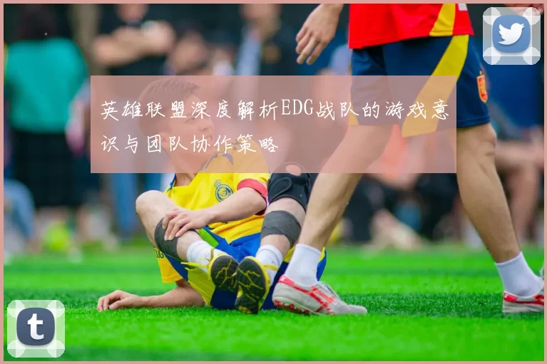 英雄联盟深度解析EDG战队的游戏意识与团队协作策略