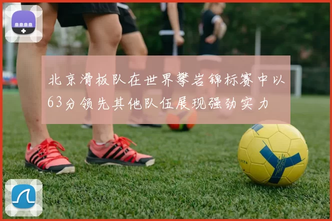 北京滑板队在世界攀岩锦标赛中以63分领先其他队伍展现强劲实力