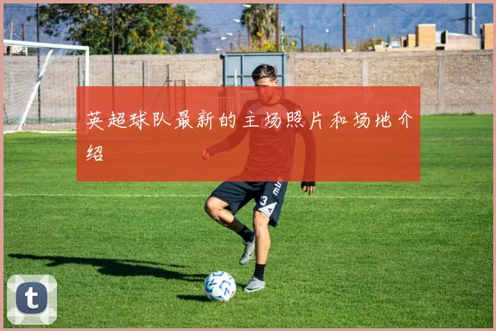 英超球队最新的主场照片和场地介绍