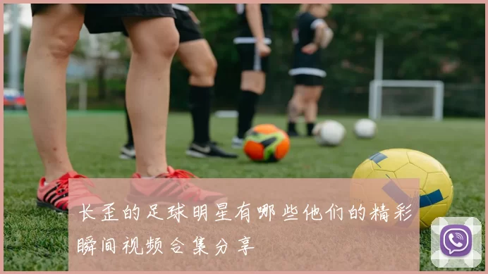 长歪的足球明星有哪些他们的精彩瞬间视频合集分享