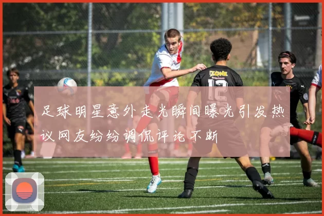 足球明星意外走光瞬间曝光引发热议网友纷纷调侃评论不断