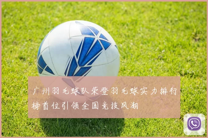 广州羽毛球队荣登羽毛球实力排行榜首位引领全国竞技风潮