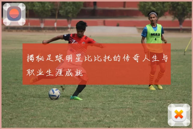 揭秘足球明星比比托的传奇人生与职业生涯成就