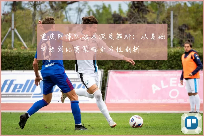 重庆网球队战术深度解析：从基础训练到比赛策略全方位剖析