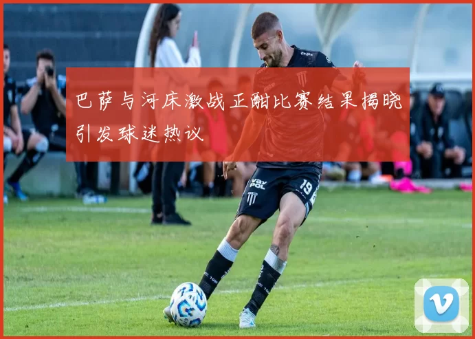 巴萨与河床激战正酣比赛结果揭晓引发球迷热议