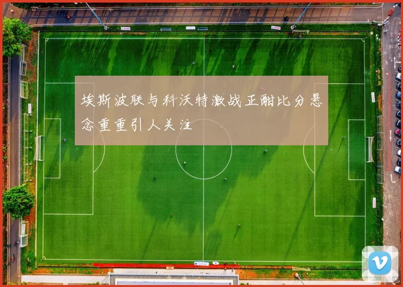 埃斯波联与科沃特激战正酣比分悬念重重引人关注