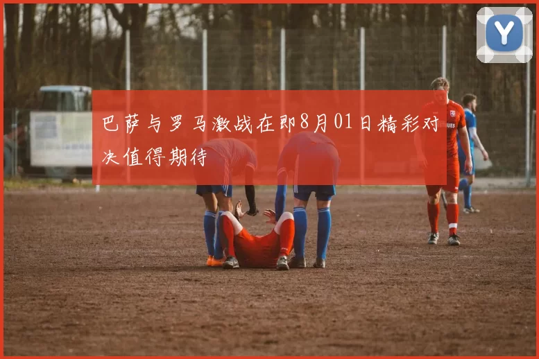 巴萨与罗马激战在即8月01日精彩对决值得期待