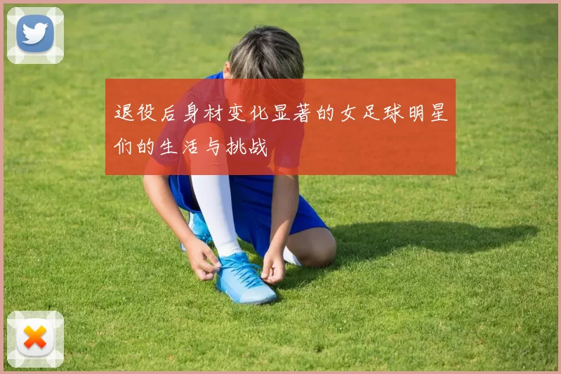 退役后身材变化显著的女足球明星们的生活与挑战
